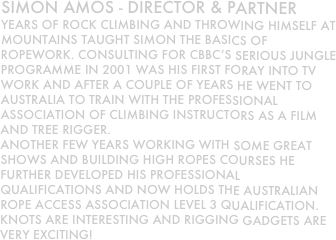 Simon Amos - director & partner
Years of rock climbing and throwing himself at mountains taught simon the basics of ropework. Consulting for CBBC’s Serious jungle programme in 2001 was his first foray into TV work and after a couple of years he went to australia to train with the professional association of climbing instructors as a film and tree rigger.
another few years working with some great shows and building high ropes courses he further developed his professional qualifications and now holds the Australian rope access association level 3 qualification.
Knots are interesting and rigging gadgets are very exciting!