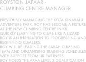 Royston jafaar - 
climbing centre manager

previously managing the kota kinabalu adventure park, roy has become a fixture at the new climbing centre in kk.
quickly learning to climb like a lizard roy is an inspiration to progressing and beginning climbers.
roy will be leading the sabah climbing team and organising training schedules with support from uk partners.
Roy holds the araa level 2 qualification